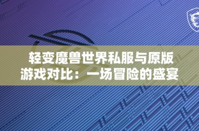 轻变魔兽世界私服与原版游戏对比：一场冒险的盛宴