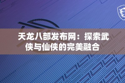 天龙八部发布网：探索武侠与仙侠的完美融合