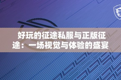 好玩的征途私服与正版征途：一场视觉与体验的盛宴