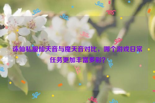 诛仙私服仙天音与魔天音对比，哪个游戏日常任务更加丰富多彩？